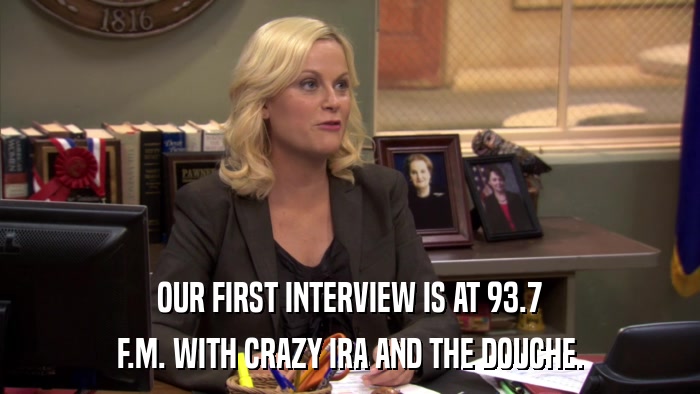 OUR FIRST INTERVIEW IS AT 93.7 F.M. WITH CRAZY IRA AND THE DOUCHE. 