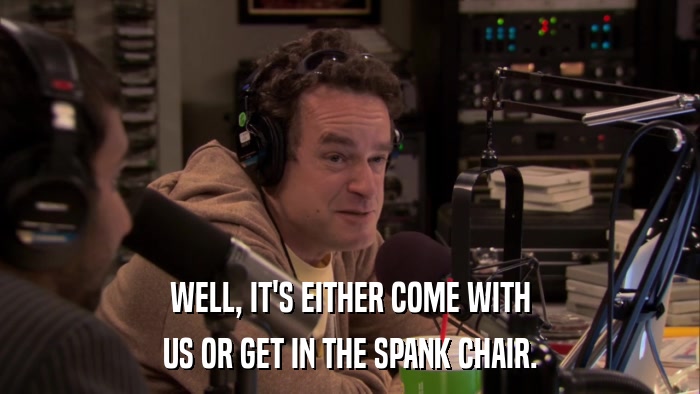 WELL, IT'S EITHER COME WITH US OR GET IN THE SPANK CHAIR. 