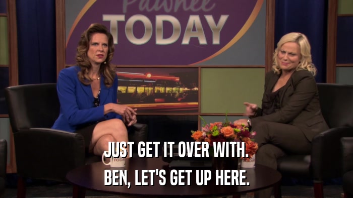 JUST GET IT OVER WITH. BEN, LET'S GET UP HERE. 