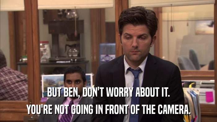 BUT BEN, DON'T WORRY ABOUT IT. YOU'RE NOT GOING IN FRONT OF THE CAMERA. 
