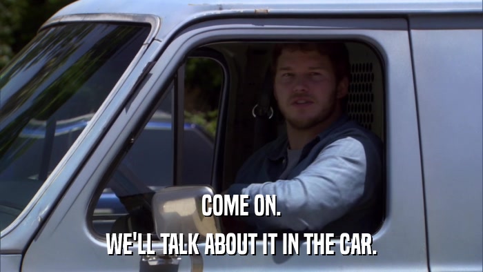 COME ON. WE'LL TALK ABOUT IT IN THE CAR. 