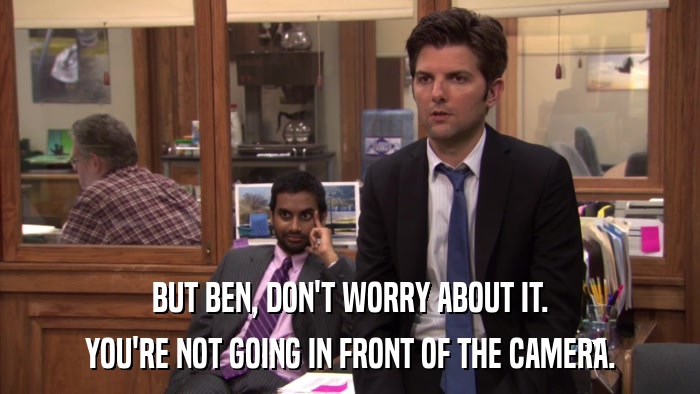 BUT BEN, DON'T WORRY ABOUT IT. YOU'RE NOT GOING IN FRONT OF THE CAMERA. 