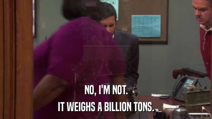 NO, I'M NOT. IT WEIGHS A BILLION TONS. 