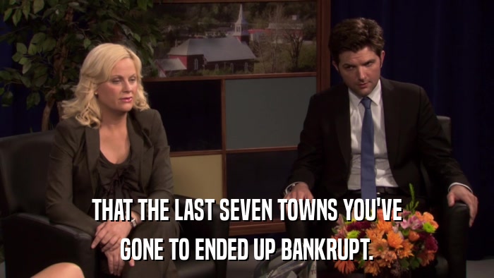 THAT THE LAST SEVEN TOWNS YOU'VE GONE TO ENDED UP BANKRUPT. 