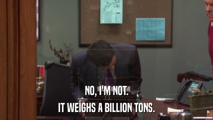 NO, I'M NOT. IT WEIGHS A BILLION TONS. 