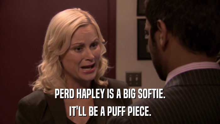 PERD HAPLEY IS A BIG SOFTIE. IT'LL BE A PUFF PIECE. 