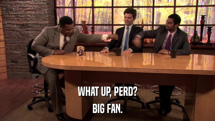 WHAT UP, PERD? BIG FAN. 
