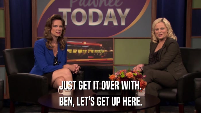 JUST GET IT OVER WITH. BEN, LET'S GET UP HERE. 