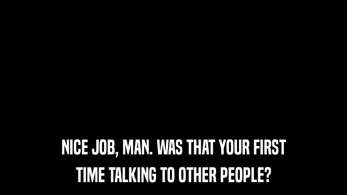 NICE JOB, MAN. WAS THAT YOUR FIRST TIME TALKING TO OTHER PEOPLE? 