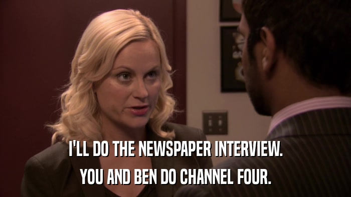 I'LL DO THE NEWSPAPER INTERVIEW. YOU AND BEN DO CHANNEL FOUR. 