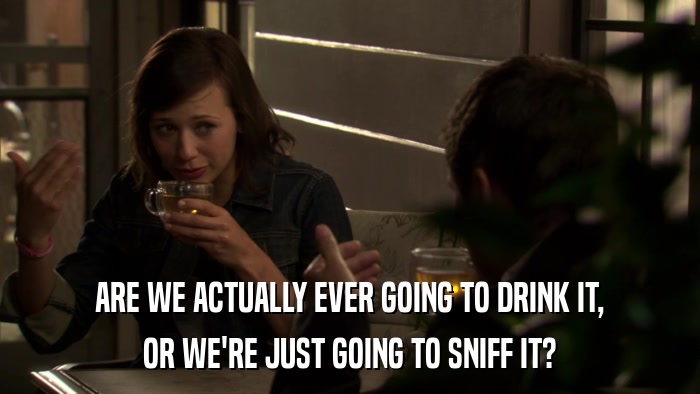 ARE WE ACTUALLY EVER GOING TO DRINK IT, OR WE'RE JUST GOING TO SNIFF IT? 