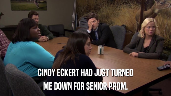 CINDY ECKERT HAD JUST TURNED ME DOWN FOR SENIOR PROM. 
