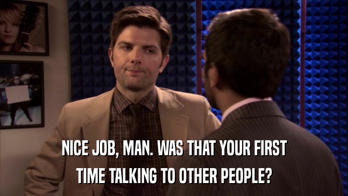 NICE JOB, MAN. WAS THAT YOUR FIRST TIME TALKING TO OTHER PEOPLE? 