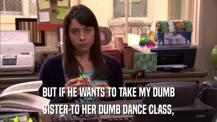BUT IF HE WANTS TO TAKE MY DUMB SISTER TO HER DUMB DANCE CLASS, 