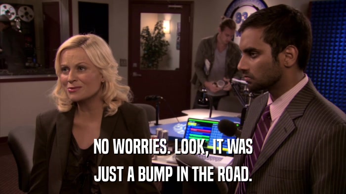 NO WORRIES. LOOK, IT WAS JUST A BUMP IN THE ROAD. 
