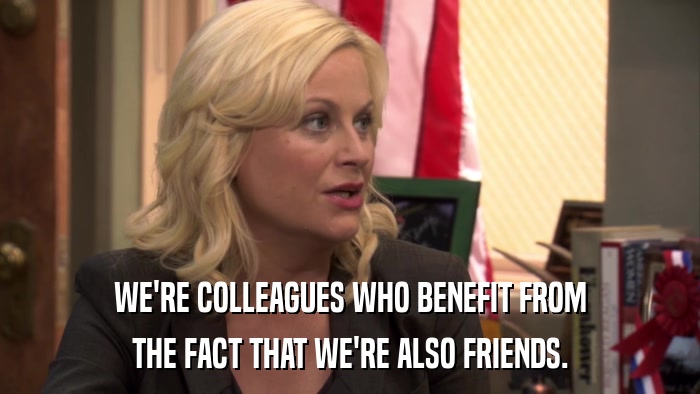WE'RE COLLEAGUES WHO BENEFIT FROM THE FACT THAT WE'RE ALSO FRIENDS. 