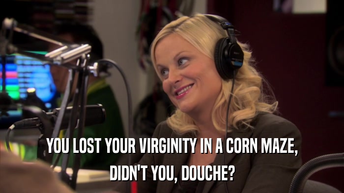 YOU LOST YOUR VIRGINITY IN A CORN MAZE, DIDN'T YOU, DOUCHE? 
