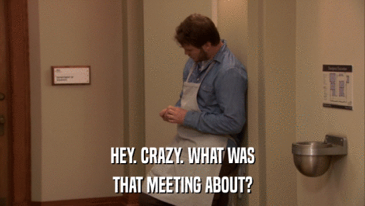 HEY. CRAZY. WHAT WAS THAT MEETING ABOUT? 