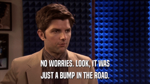 NO WORRIES. LOOK, IT WAS JUST A BUMP IN THE ROAD. 