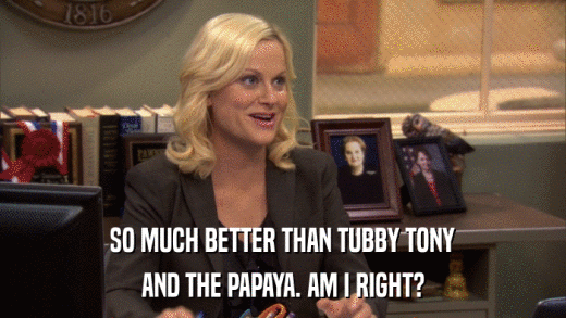 SO MUCH BETTER THAN TUBBY TONY AND THE PAPAYA. AM I RIGHT? 