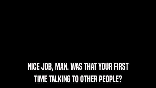 NICE JOB, MAN. WAS THAT YOUR FIRST TIME TALKING TO OTHER PEOPLE? 