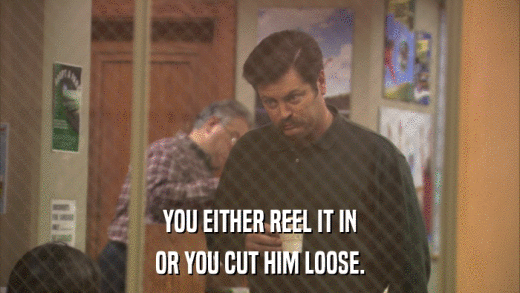 YOU EITHER REEL IT IN OR YOU CUT HIM LOOSE. 
