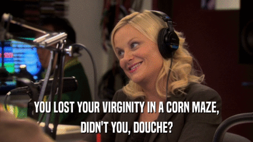 YOU LOST YOUR VIRGINITY IN A CORN MAZE, DIDN'T YOU, DOUCHE? 