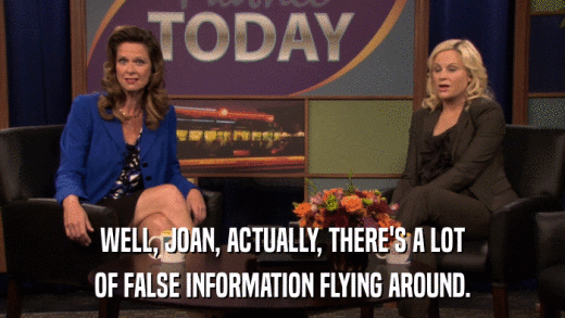 WELL, JOAN, ACTUALLY, THERE'S A LOT OF FALSE INFORMATION FLYING AROUND. 