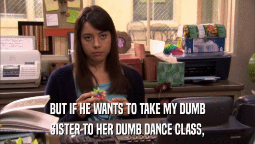 BUT IF HE WANTS TO TAKE MY DUMB SISTER TO HER DUMB DANCE CLASS, 
