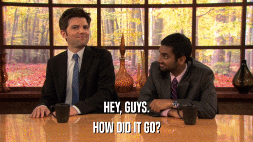 HEY, GUYS. HOW DID IT GO? 