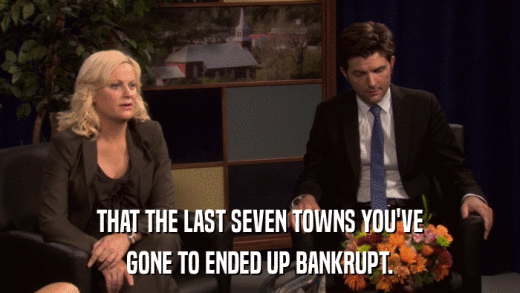 THAT THE LAST SEVEN TOWNS YOU'VE GONE TO ENDED UP BANKRUPT. 