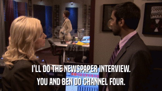 I'LL DO THE NEWSPAPER INTERVIEW. YOU AND BEN DO CHANNEL FOUR. 