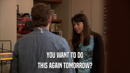 YOU WANT TO DO THIS AGAIN TOMORROW? 