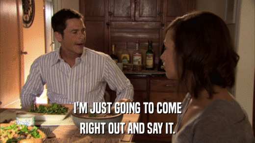I'M JUST GOING TO COME RIGHT OUT AND SAY IT. 