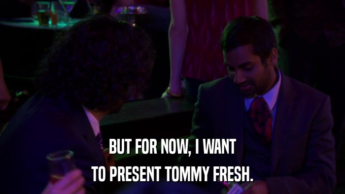 BUT FOR NOW, I WANT TO PRESENT TOMMY FRESH. 