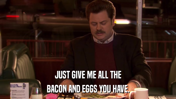 JUST GIVE ME ALL THE BACON AND EGGS YOU HAVE. 