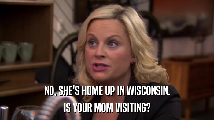 NO, SHE'S HOME UP IN WISCONSIN. IS YOUR MOM VISITING? 