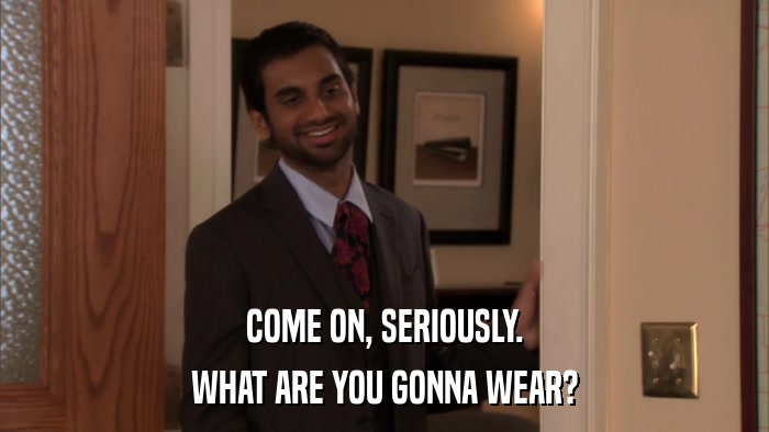 COME ON, SERIOUSLY. WHAT ARE YOU GONNA WEAR? 