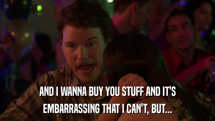 AND I WANNA BUY YOU STUFF AND IT'S EMBARRASSING THAT I CAN'T, BUT... 