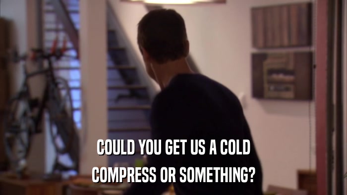 COULD YOU GET US A COLD COMPRESS OR SOMETHING? 