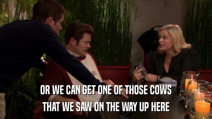 OR WE CAN GET ONE OF THOSE COWS THAT WE SAW ON THE WAY UP HERE 