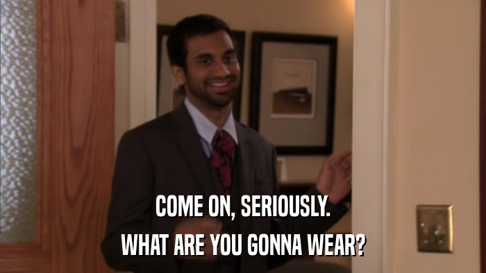 COME ON, SERIOUSLY. WHAT ARE YOU GONNA WEAR? 