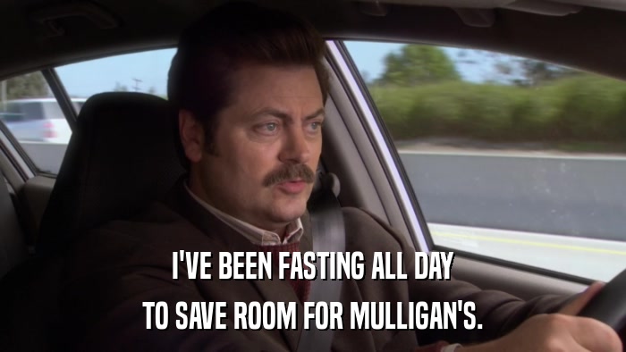 I'VE BEEN FASTING ALL DAY TO SAVE ROOM FOR MULLIGAN'S. 