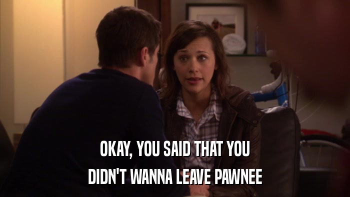 OKAY, YOU SAID THAT YOU DIDN'T WANNA LEAVE PAWNEE 