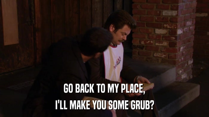 GO BACK TO MY PLACE, I'LL MAKE YOU SOME GRUB? 