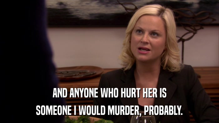 AND ANYONE WHO HURT HER IS SOMEONE I WOULD MURDER, PROBABLY. 