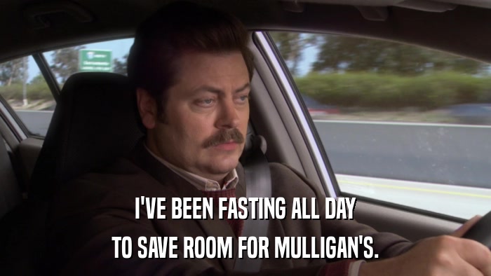 I'VE BEEN FASTING ALL DAY TO SAVE ROOM FOR MULLIGAN'S. 