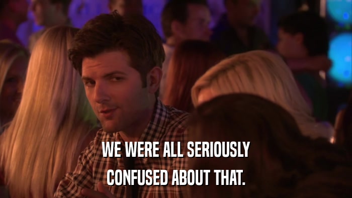 WE WERE ALL SERIOUSLY CONFUSED ABOUT THAT. 