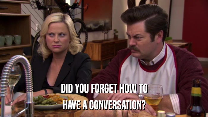 DID YOU FORGET HOW TO HAVE A CONVERSATION? 
