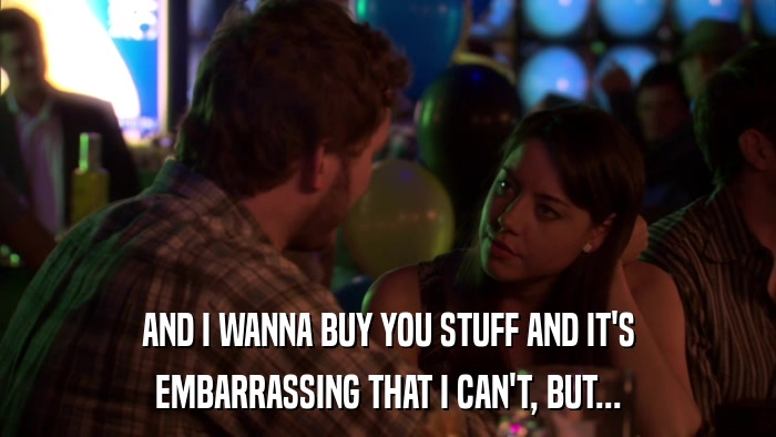 AND I WANNA BUY YOU STUFF AND IT'S EMBARRASSING THAT I CAN'T, BUT... 